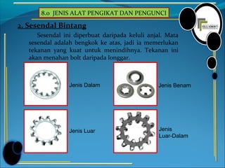 8.0 JENIS ALAT PENGIKAT DAN PENGUNCI
2. Sesendal Bintang
Sesendal ini diperbuat daripada keluli anjal. Mata
sesendal adalah bengkok ke atas, jadi ia memerlukan
tekanan yang kuat untuk menindihnya. Tekanan ini
akan menahan bolt daripada longgar.
Jenis Dalam
Jenis Luar Jenis
Luar-Dalam
Jenis Benam
 