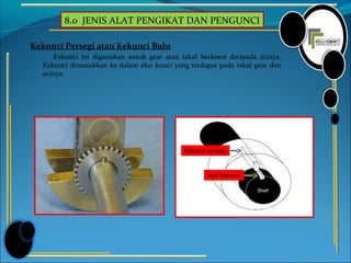 8.0 JENIS ALAT PENGIKAT DAN PENGUNCI
Kekunci Persegi atau Kekunci Bulu
Kekunci ini digunakan untuk gear atau takal berkesot daripada acinya.
Kekunci dimasukkan ke dalam alur kunci yang terdapat pada takal gear dan
acinya.
Kekunci persegi
Alur Kekunci
 