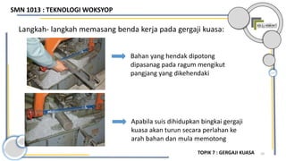 10
Langkah- langkah memasang benda kerja pada gergaji kuasa:
Bahan yang hendak dipotong
dipasanag pada ragum mengikut
pangjang yang dikehendaki
Apabila suis dihidupkan bingkai gergaji
kuasa akan turun secara perlahan ke
arah bahan dan mula memotong
SMN 1013 : TEKNOLOGI WOKSYOP
TOPIK 7 : GERGAJI KUASA
 