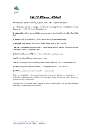 Amaniel Gómez de Zamora, Analista de mercados
agabolsa@gmail.com tfn 640 134 076 / 910 0920 202
ANALISIS SEMANAL 10/3/2013
Antes de hacer el análisis semanal, os quiero hablar sobre la operativa que llevo.
Los activos que analizamos son para nosotros los más importantes a excepción del cambio
Eur/usd que en estos informes no lo estudiamos.
El índice dólar: mide la fuerza del dólar contra una serie de divisas (Eur, Jpy, Gbp, Cad, Chf y
Sek)
El Usd/Jpy: mide el cambio de la moneda Japonesa y su fuerza de exportación.
El Usd/Gpb: mide la fuerza entre las dos divisas importantes en renta variable.
Usd/Aus: La moneda Australiana mide su fuerza contra el dólar, estando correlacionada con
las materias primas y la economía china.
Sectorial Bank Europeo SX7E: mide el índice del sector bancario europeo.
Ibex 35: las mejores 35 empresas de nuestro país.
Dax: Indice de las mejores 30 empresas alemanas y el mejor índice por su liquidez en Europa.
SP500: las mejores 500 empresas de EEUU e índice de referencia a nivel mundial.
Bund Alemán: como activo principal de los bonos europeos.
Todos los análisis de los anteriores activos señalamos un primer párrafo con lo que dijimos y el
gráfico del activo en cuestión, y posteriormente una predicción semanal y el grafico donde nos
encontramos en ese momento.
Pensamos que es una muy buena manera de seguir los mercados y ver que efectivamente
acertamos o fallamos en nuestros análisis.
 