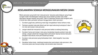 SMN 2054 : PEMESINAN KONVENSIONAL
KESELAMATAN SEMASA MENGGUNAKAN MESIN CANAI
Mesin pencanai yang terdiri dari roda pencanai berputar pada kelajuan yang tinggi
mungkin boleh mendatangkan bahaya jika ianya disalah gunakan atau tidak
digunakan dengan kaedah yang betul. Oleh itu beberapa perkara atau langkah perlu
di ambil dan diberi perhatian semasa menggunakan mesin pencanai :
1. Gunakan gogel atau pelindung mata bagi mengelakkan habuk terkena mata.
2. Tentukan perekat mata alat diikat kuat dan rapat sekurang kurangnya 2 atau 3
mm dari permukaan roda pencanai.
3. Jangan sekali kali menyentuh roda pencanai ketika ia sedang berpusing.
4. Gunakan hanya perrnukaan roda yang menghadap kepada perekat mata alat
sahaja. Jangan sekali kali menggunakan permukaan tepinya kerana kekuatan
pengikat roda dibuat untuk perrnukaannya sahaja.
5. Gunakan roda pencanai yang berkeadaan baik , tidak bergerlis, haus atau
berlurah.
6. Gerakkan bahan kerja melintangi keseluruhan permukaan roda pencanai. Jika
mencanai pada satu tempat sahaja roda tersebut akan berlurah.
TOPIK 1 : PENGENALAN KEPADA PEMESINAN AM
 