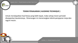 SMN 2054 : PEMESINAN KONVENSIONAL
TOPIK 3 : PEMESINAN KISAR
TEKNIK PENJAJARAN ( ALIGNING TECHNIQUE )
Untuk mendapatkan hasil kerja yang lebih tepat, maka setiap mesin perlulah
disejajarkan keselarianya . Penerangan ini menerangkan teknik penjajaran meja dan
ragum mesin.
 