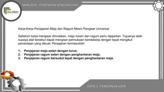 SMN 2054 : PEMESINAN KONVENSIONAL
TOPIK 3 : PEMESINAN KISAR
Kerja-Kerja Penjajaran Meja dan Ragum Mesin Pengisar Universal
Sebelum kerja mengisar dimulakan, meja mesin dan ragum perlu dijajarkan. Tujuanya ialah
supaya alat tersebut dapat mengisar permukaan bendakerja dengan tepat mengikut
penandaan yang dibuat. Penjajaran termasuklah:
1. Penjajaran meja selari dengan turus.
2. Penjajaran ragum selari dengan penghantaran meja.
3. Penjajaran ragum bersudut tepat dengan penghantaran meja.
 