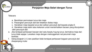 SMN 2054 : PEMESINAN KONVENSIONAL
TOPIK 3 : PEMESINAN KISAR
Penjajaran Meja Selari dengan Turus
Tatacara
a. Bersihkan permukaan turus dan meja
b. Pasangkan penunjuk dail dan letakkan diatas meja.
c. Gerakkan meja kepada turus dan setkan penunjuk dail kepada angka 0.
d. Gerakkan meja kekiri atau kekanan untuk memerhatikan bacaan yang ditunjukkan
oleh penunjuk dail.
e. Jika terdapat perbezaan bacaan dari satu kesatu hujung turus, bermakna meja dan
turus tidak sejajar. Laraskan meja dengan melonggarkan nat perumah meja
berkilas.
f. Ulang langkah ( d ) dan pastikan tidak terdapat perbezaan bagaan penunjuk dail
disepanjang muka
 