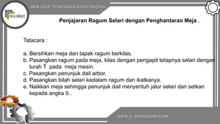 SMN 2054 : PEMESINAN KONVENSIONAL
TOPIK 3 : PEMESINAN KISAR
Penjajaran Ragum Selari dengan Penghantaran Meja .
Tatacara :
a. Bersihkan meja dan tapak ragum berkilas.
b. Pasangkan ragum pada meja, kilas dengan pengapit tetapnya selari dengan
lurah T pada meja mesin.
c. Pasangkan penunjuk dail arbor.
d. Pasangkan bilah selari kedalam ragum dan ikatkanya.
e. Naikkan meja sehingga penunjuk dail menyentuh jalur selari dan setkan
kepada angka 0..
 