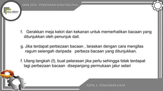 SMN 2054 : PEMESINAN KONVENSIONAL
TOPIK 3 : PEMESINAN KISAR
f. Gerakkan meja kekiri dan kekanan untuk memerhatikan bacaan yang
ditunjukkan oleh penunjuk dail.
g. Jika terdapat perbezaan bacaan , laraskan dengan cara mengilas
ragum seiengah daripada perbeza bacaan yang ditunjukkan.
f. Ulang langkah (f), buat pelarasan jika perlu sehingga tidak terdapat
lagi perbezaan bacaan disepanjang permukaan jalur selari
 