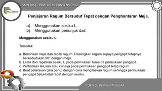 SMN 2054 : PEMESINAN KONVENSIONAL
TOPIK 3 : PEMESINAN KISAR
Penjajaran Ragum Bersudut Tepat dengan Penghantaran Meja.
a) Menggunakan sesiku L.
b) Menggunakan penunjuk dail.
Menggunakan sesiku L
Tatacara:
a. Bersihkan meja dan tapak ragum. Pasangkan ragum supaya pengapit tetapnya
berkedudukan 90° dengan meja.
b. Letak dan rapatkan sesiku L pada permukaan turus da permukaan pengapit.
c. Perhatikan telusan atau cahaya pada permukaan pengapit tetap ragum.
d. Buat pelarasan (jika perlu) dengan cara mengilaskan ragum sehingga permukaan
pengapit betul-betul rapat dengan sesiku.
 