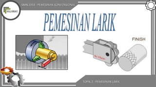 SMN 2054 : PEMESINAN KONVENSIONAL
TOPIK 2 : PEMESINAN LARIK
 