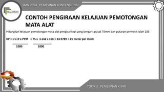 SMN 2054 : PEMESINAN KONVENSIONAL
TOPIK 3 : PEMESINAN KISAR
CONTOH PENGIRAAN KELAJUAN PEMOTONGAN
MATA ALAT
 
