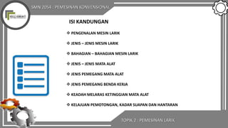 SMN 2054 : PEMESINAN KONVENSIONAL
TOPIK 2 : PEMESINAN LARIK
ISI KANDUNGAN
 PENGENALAN MESIN LARIK
 JENIS – JENIS MESIN LARIK
 BAHAGIAN – BAHAGIAN MESIN LARIK
 JENIS – JENIS MATA ALAT
 JENIS PEMEGANG MATA ALAT
 JENIS PEMEGANG BENDA KERJA
 KEADAH MELARAS KETINGGIAN MATA ALAT
 KELAJUAN PEMOTONGAN, KADAR SUAPAN DAN HANTARAN
 