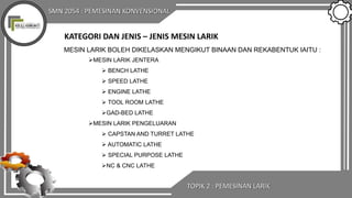 SMN 2054 : PEMESINAN KONVENSIONAL
TOPIK 2 : PEMESINAN LARIK
KATEGORI DAN JENIS – JENIS MESIN LARIK
MESIN LARIK BOLEH DIKELASKAN MENGIKUT BINAAN DAN REKABENTUK IAITU :
MESIN LARIK JENTERA
 BENCH LATHE
 SPEED LATHE
 ENGINE LATHE
 TOOL ROOM LATHE
GAD-BED LATHE
MESIN LARIK PENGELUARAN
 CAPSTAN AND TURRET LATHE
 AUTOMATIC LATHE
 SPECIAL PURPOSE LATHE
NC & CNC LATHE
 