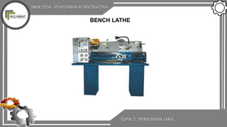 SMN 2054 : PEMESINAN KONVENSIONAL
TOPIK 2 : PEMESINAN LARIK
BENCH LATHE
 