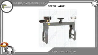 SMN 2054 : PEMESINAN KONVENSIONAL
TOPIK 2 : PEMESINAN LARIK
SPEED LATHE
 