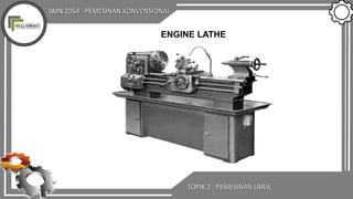 SMN 2054 : PEMESINAN KONVENSIONAL
TOPIK 2 : PEMESINAN LARIK
ENGINE LATHE
 