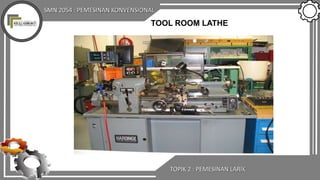 SMN 2054 : PEMESINAN KONVENSIONAL
TOPIK 2 : PEMESINAN LARIK
TOOL ROOM LATHE
 