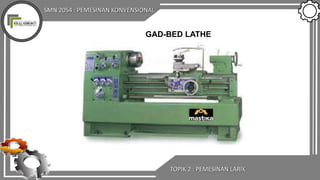 SMN 2054 : PEMESINAN KONVENSIONAL
GAD-BED LATHE
TOPIK 2 : PEMESINAN LARIK
 