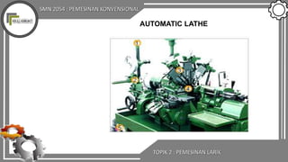 SMN 2054 : PEMESINAN KONVENSIONAL
TOPIK 2 : PEMESINAN LARIK
AUTOMATIC LATHE
 