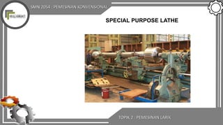 SMN 2054 : PEMESINAN KONVENSIONAL
TOPIK 2 : PEMESINAN LARIK
SPECIAL PURPOSE LATHE
 