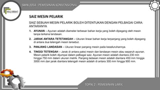 SMN 2054 : PEMESINAN KONVENSIONAL
SAIZ MESIN PELARIK
SAIZ SEBUAH MESIN PELARIK BOLEH DITENTUKAN DENGAN PELBAGAI CARA:
ANTARANYA
1. AYUNAN – Ayunan adalah diameter terbesar bahan kerja yang boleh dipegang oleh mesin
tanpa terkena landasan.
2. JARAK ANTARA TETETANGAH – Ukuran linear bahan kerja terpanjang yang boleh dipegang
di antara dua tetengah mesin tersebut.
3. PANJANG LANDASAN – Ukuran linear panjang mesin pada keseluruhannya.
4. TINGGI TETENGAH – Jarak di antara paksi mesin dan landasan mesin atau separuh ayunan.
Mesin pelarik boleh dijumpai dalam pelbagai saiz. Ayunan mesin adalah diantara 230 mm
hingga 750 mm dalam ukuran metrik. Panjang ladasan mesin adalah diantara 450 mm hingga
3000 mm dan jarak diantara tetengah mesin adalah di antara 300 mm hingga 900 mm.
TOPIK 2 : PEMESINAN LARIK
 