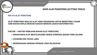 SMN 2054 : PEMESINAN KONVENSIONAL
TOPIK 2 : PEMESINAN LARIK
MATA ALAT PEMOTONG (CUTTING TOOLS)
APA ITU ALAT PEMOTONG
ALAT PEMOTONG ADALAH ALAT YANG DIGUNAKAN UNTUK MEMOTONG LOGAM
DARI BAHAN KERJA DENGAN KAEDAH MERICIH (SHEAR DEFORMATION )
FAKTOR – FAKTOR PEMILIHAN BAHAN ALAT PEMOTONG
 BAHAN MATA ALAT MESTILAHLEBIH KERAS DARIPADA BAHAN YANG DILARIK
 EKONOMI DAN TAHAN LAMA
 BERSESUAIAN DENGAN OPERASI YANG DILAKUKAN
 