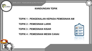SMN 2054 : PEMESINAN KONVENSIONAL
KANDUNGAN TOPIK
TOPIK 1 : PENGENALAN KEPADA PEMESINAN AM
TOPIK 2 : PEMESINAN LARIK
TOPIK 3 : PEMESINAN KISAR
TOPIK 4 : PEMESINAN MESIN CANAI
 