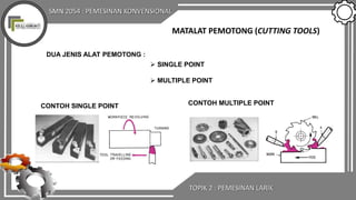 SMN 2054 : PEMESINAN KONVENSIONAL
TOPIK 2 : PEMESINAN LARIK
MATALAT PEMOTONG (CUTTING TOOLS)
DUA JENIS ALAT PEMOTONG :
 SINGLE POINT
 MULTIPLE POINT
CONTOH SINGLE POINT CONTOH MULTIPLE POINT
 