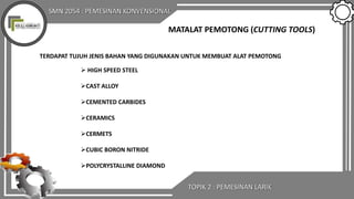 SMN 2054 : PEMESINAN KONVENSIONAL
TOPIK 2 : PEMESINAN LARIK
MATALAT PEMOTONG (CUTTING TOOLS)
TERDAPAT TUJUH JENIS BAHAN YANG DIGUNAKAN UNTUK MEMBUAT ALAT PEMOTONG
 HIGH SPEED STEEL
CAST ALLOY
CEMENTED CARBIDES
CERAMICS
CERMETS
CUBIC BORON NITRIDE
POLYCRYSTALLINE DIAMOND
 