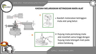 SMN 2054 : PEMESINAN KONVENSIONAL
TOPIK 2 : PEMESINAN LARIK
 Kaedah melaraskan ketinggian
mata alat yang betul.
 Hujung mata pemotong mata
alat mestilah sama tinggi dengan
hujung mata tetengah mati pada
alatan belakang.
A
B
KAEDAH MELARASKAN KETINGGIAN MATA ALAT
 