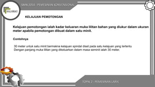 SMN 2054 : PEMESINAN KONVENSIONAL
TOPIK 2 : PEMESINAN LARIK
KELAJUAN PEMOTONGAN
Kelajuan pemotongan ialah kadar keluaran muka lilitan bahan yang diukur dalam ukuran
meter apabila pemotongan dibuat dalam satu minit.
Contohnya
30 meter untuk satu minit bermakna kelajuan spindal diset pada satu kelajuan yang tertentu
Dengan panjang muka lilitan yang dikeluarkan dalam masa seminit ialah 30 meter.
 