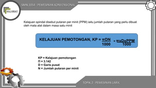 SMN 2054 : PEMESINAN KONVENSIONAL
TOPIK 2 : PEMESINAN LARIK
Kelajuan spindal disebut putaran per minit (PPM) iaitu jumlah putaran yang perlu dibuat
oleh mata alat dalam masa satu minit
KP = Kelajuan pemotongan
Π = 3.142
D = Garis pusat
N = Jumlah putaran per minit
KELAJUAN PEMOTONGAN, KP = πDN
1000 1000
= πxDxPPM
 