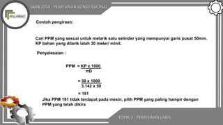 SMN 2054 : PEMESINAN KONVENSIONAL
TOPIK 2 : PEMESINAN LARIK
Contoh pengiraan:
Cari PPM yang sesuai untuk melarik satu selinder yang mempunyai garis pusat 50mm.
KP bahan yang dilarik ialah 30 meter/ minit.
Penyelesaian :
PPM = KP x 1000
πD
= 30 x 1000
3.142 x 50
= 191
Jika PPM 191 tidak terdapat pada mesin, pilih PPM yang paling hampir dengan
PPM yang telah dikira
 