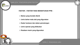 SMN 2054 : PEMESINAN KONVENSIONAL
TOPIK 2 : PEMESINAN LARIK
FAKTOR – FAKTOR YANG MENENTUKAN PPM :
 Bahan yang hendak dilarik
 Jenis bahan mata alat yang digunakan
 Kadar hantaran dan dalam pemotongan
 Jenis operasi yang dilakukan
 Keadaan mesin yang digunakan
 