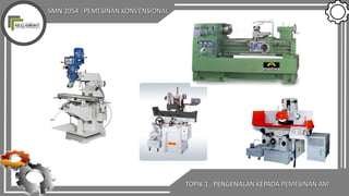 SMN 2054 : PEMESINAN KONVENSIONAL
TOPIK 1 : PENGENALAN KEPADA PEMESINAN AM
 