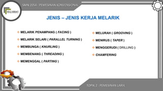 SMN 2054 : PEMESINAN KONVENSIONAL
TOPIK 2 : PEMESINAN LARIK
JENIS – JENIS KERJA MELARIK
 MELARIK PENAMPANG ( FACING )
 MELARIK SELARI ( PARALLEL TURNING )
 MEMBUNGA ( KNURLING )
 MEMBENANG ( THREADING )
 MEMENGGAL ( PARTING )
 MELURAH ( GROOVING )
 MENIRUS ( TAPER )
 MENGGERUDI ( DRILLING )
 CHAMFERING
 
