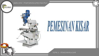 SMN 2054 : PEMESINAN KONVENSIONAL
TOPIK 3 : PEMESINAN KISAR
 