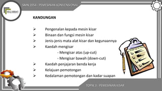 SMN 2054 : PEMESINAN KONVENSIONAL
TOPIK 3 : PEMESINAN KISAR
KANDUNGAN
 Pengenalan kepada mesin kisar
 Binaan dan fungsi mesin kisar
 Jenis-jenis mata alat kisar dan kegunaannya
 Kaedah mengisar
- Mengisar atas (up-cut)
- Mengisar bawah (down-cut)
 Kaedah penjajaran benda kerja
 Kelajuan pemotongan
 Kedalaman pemotongan dan kadar suapan
 
