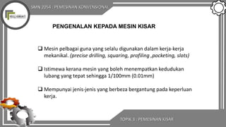 SMN 2054 : PEMESINAN KONVENSIONAL
TOPIK 3 : PEMESINAN KISAR
 Mesin pelbagai guna yang selalu digunakan dalam kerja-kerja
mekanikal. (precise drilling, squaring, profiling ,pocketing, slots)
 Istimewa kerana mesin yang boleh menempatkan kedudukan
lubang yang tepat sehingga 1/100mm (0.01mm)
 Mempunyai jenis-jenis yang berbeza bergantung pada keperluan
kerja.
PENGENALAN KEPADA MESIN KISAR
 