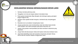 SMN 2054 : PEMESINAN KONVENSIONAL
KESELAMATAN SEMASA MENGGUNAKAN MESIN LARIK
1. Sentiasa memakai pelindung mata.
2. Tanggalkan cicin dan jam tangan sebelum memulakan kerja.
3. Pakai pakaian keselamatan (Baju Bengkel), jika berlengan pajang, gulungkan
lengan hingga ke siku.
4. Hentikan mesin apabila hendak mengukur, membersih atau menyelenggara
mesin.
5. Keluarkan kunci cuk sebelum menghidupkan mesin.
6. Jangan gunakan kain untuk membersihkan mesin dan bahan kerja semada
mesin berjalan. Kain boleh tersangkut pada bahan kerja atau cuk.
7. Jangan mula gunakan mesin/peralatan jika tidak memahami mekanisma yang
digunakan.
8. Jangan letak alat-alat pengukur diatas stok kepala, kereta atau landasan mesin.
9. Jaga lantai disekeliling mesin dari tumpahan minyak atau penyejuk. Buang
semua tatal dan serpihan selepas menggunakan mesin.
TOPIK 1 : PENGENALAN KEPADA PEMESINAN AM
 