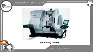 SMN 2054 : PEMESINAN KONVENSIONAL
Machining Center
TOPIK 3 : PEMESINAN KISAR
 