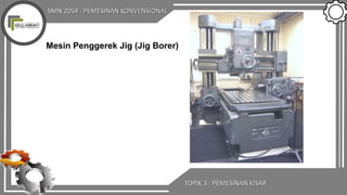 SMN 2054 : PEMESINAN KONVENSIONAL
TOPIK 3 : PEMESINAN KISAR
Mesin Penggerek Jig (Jig Borer)
 