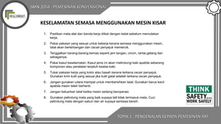SMN 2054 : PEMESINAN KONVENSIONAL
KESELAMATAN SEMASA MENGGUNAKAN MESIN KISAR
1. Pastikan mata alat dan benda kerja diikat dengan ketat sebelum memulakan
kerja.
2. Pakai pakaian yang sesuai untuk bekerja kerana semasa menggunakan mesin,
tatal akan berterbangan dan cecair penyejuk memercik.
3. Tanggalkan barang-barang kemas seperti jam tangan, cincin, rantai,gelang dan
sebagainya.
4. Pakai kasut keselamatan. Kasut jenis ini akan melindungi kaki apabila sebarang
komponen atau peralatan terjatuh keatas kaki.
5. Tukar pakaian kerja yang kotor atau basah kerana terkena cecair penyejuk.
Gunakan krim kulit yang sesuai jika kulit gatal setelah terkena cecair penyejuk.
6. Jangan gunakan udara mampat untuk membersihkan tatal. Gunakan berus kecil
apabila mesin telah berhenti.
7. Jangan keluarkan tatal ketika mesin sedang beroperasi.
8. Gunakan pelindung mata yang baik supaya tatl tidak termasuk mata. Cuci
pelindung mata dengan sabun dan air supaya sentiasa bersih.
TOPIK 1 : PENGENALAN KEPADA PEMESINAN AM
 