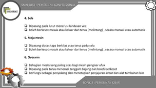 SMN 2054 : PEMESINAN KONVENSIONAL
TOPIK 3 : PEMESINAN KISAR
4. Sela
 Dipasang pada lutut menerusi landasan vee
 Boleh berkesot masuk atau keluar dari terus (melintang) , secara manual atau automatik
5. Meja mesin
 Dipasang diatas tapa berkilas atau terus pada sela
 Boleh berkesot masuk atau keluar dari terus (melintang) , secara manual atau automatik
6. Overarm
 Bahagian mesin yang paling atas bagi mesin pengisar ufuk
 Dipasang pada turus menerusi tanggam bajang dan boleh berkesot
 Berfungsi sebagai penyokong dan menetapkan penjajaran arbor dan alat tambahan lain
 