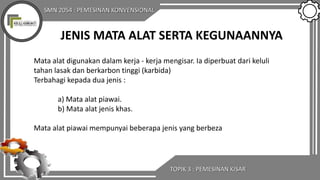 SMN 2054 : PEMESINAN KONVENSIONAL
TOPIK 3 : PEMESINAN KISAR
JENIS MATA ALAT SERTA KEGUNAANNYA
Mata alat digunakan dalam kerja - kerja mengisar. Ia diperbuat dari keluli
tahan lasak dan berkarbon tinggi (karbida)
Terbahagi kepada dua jenis :
a) Mata alat piawai.
b) Mata alat jenis khas.
Mata alat piawai mempunyai beberapa jenis yang berbeza
 