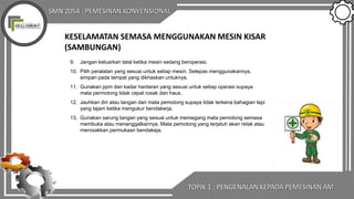SMN 2054 : PEMESINAN KONVENSIONAL
KESELAMATAN SEMASA MENGGUNAKAN MESIN KISAR
(SAMBUNGAN)
9. Jangan keluarkan tatal ketika mesin sedang beroperasi.
10. Pilih peralatan yang sesuai untuk setiap mesin. Selepas menggunakannya,
simpan pada tempat yang dikhaskan untuknya.
11. Gunakan ppm dan kadar hantaran yang sesuai untuk setiap operasi supaya
mata permotong tidak cepat rosak dan haus.
12. Jauhkan diri atau tangan dari mata pemotong supaya tidak terkena bahagian tepi
yang tajam ketika mengukur bendakerja.
13. Gunakan sarung tangan yang sesuai untuk memegang mata pemotong semasa
membuka atau menanggalkannya. Mata pemotong yang terjatuh akan retak atau
merosakkan permukaan bendakeja.
TOPIK 1 : PENGENALAN KEPADA PEMESINAN AM
 