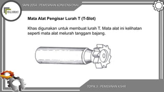 SMN 2054 : PEMESINAN KONVENSIONAL
TOPIK 3 : PEMESINAN KISAR
Mata Alat Pengisar Lurah T (T-Slot)
Khas digunakan untuk membuat lurah T. Mata alat ini kelihatan
seperti mata alat melurah tanggam bajang.
 