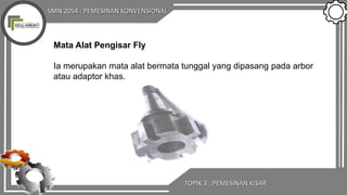 SMN 2054 : PEMESINAN KONVENSIONAL
TOPIK 3 : PEMESINAN KISAR
Mata Alat Pengisar Fly
Ia merupakan mata alat bermata tunggal yang dipasang pada arbor
atau adaptor khas.
 