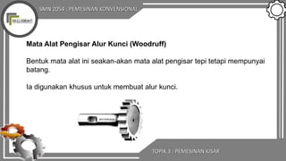 SMN 2054 : PEMESINAN KONVENSIONAL
TOPIK 3 : PEMESINAN KISAR
Mata Alat Pengisar Alur Kunci (Woodruff)
Bentuk mata alat ini seakan-akan mata alat pengisar tepi tetapi mempunyai
batang.
Ia digunakan khusus untuk membuat alur kunci.
 