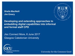 Sheila MacNeill
Jim Emery
Developing and extending approaches to
embedding digital capabilities into informal
and formal staff CPD
Jisc Connect More, 6 June 2017
Glasgow Caledonian University
 