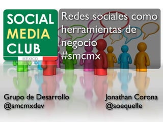 Redes sociales como
                herramientas de
                negocio
                #smcmx


Grupo de Desarrollo     Jonathan Corona
@smcmxdev               @soequelle
 