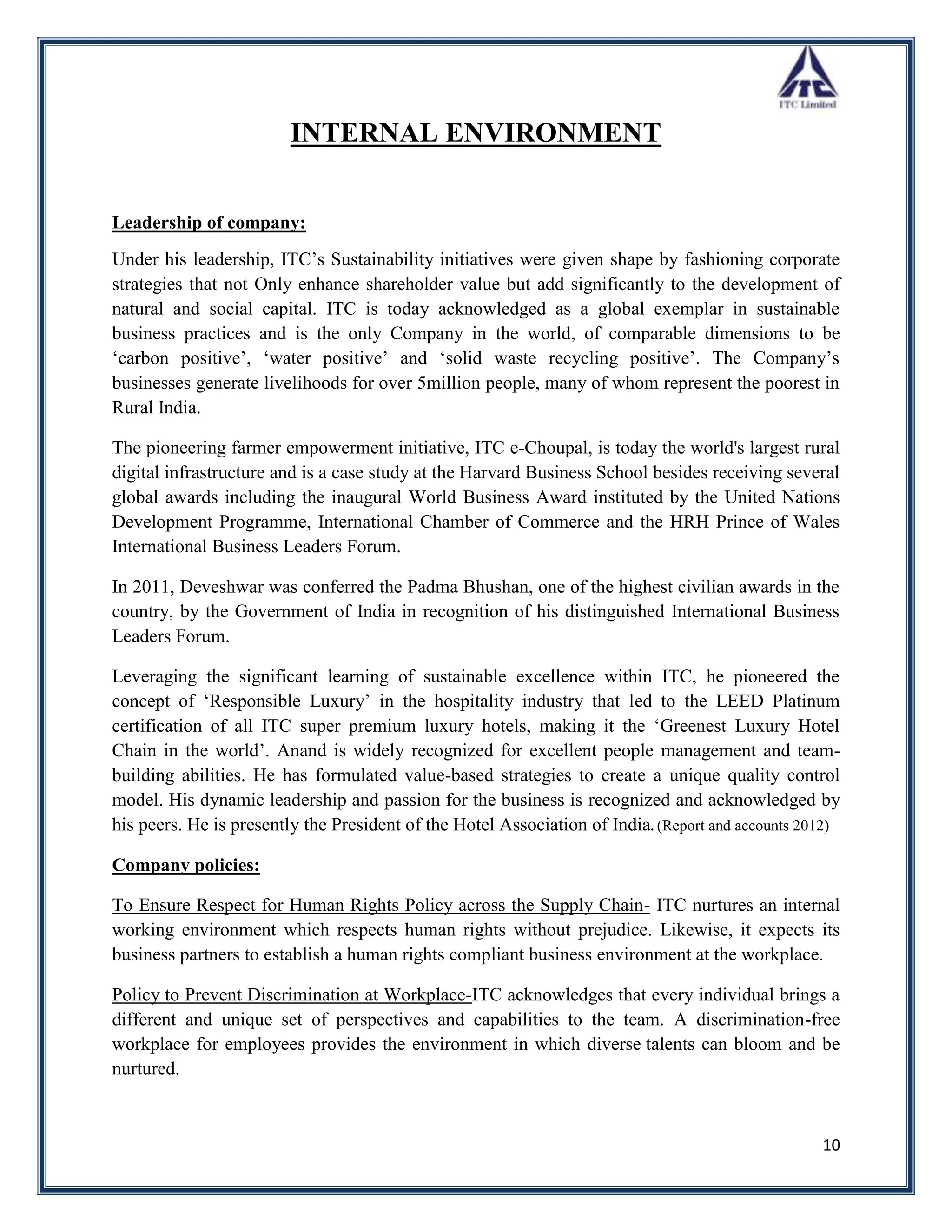 INTERNAL ENVIRONMENT


Leadership of company:
Under his leadership, ITC‟s Sustainability initiatives were given shape by fashioning corporate
strategies that not Only enhance shareholder value but add significantly to the development of
natural and social capital. ITC is today acknowledged as a global exemplar in sustainable
business practices and is the only Company in the world, of comparable dimensions to be
„carbon positive‟, „water positive‟ and „solid waste recycling positive‟. The Company‟s
businesses generate livelihoods for over 5million people, many of whom represent the poorest in
Rural India.

The pioneering farmer empowerment initiative, ITC e-Choupal, is today the world's largest rural
digital infrastructure and is a case study at the Harvard Business School besides receiving several
global awards including the inaugural World Business Award instituted by the United Nations
Development Programme, International Chamber of Commerce and the HRH Prince of Wales
International Business Leaders Forum.

In 2011, Deveshwar was conferred the Padma Bhushan, one of the highest civilian awards in the
country, by the Government of India in recognition of his distinguished International Business
Leaders Forum.

Leveraging the significant learning of sustainable excellence within ITC, he pioneered the
concept of „Responsible Luxury‟ in the hospitality industry that led to the LEED Platinum
certification of all ITC super premium luxury hotels, making it the „Greenest Luxury Hotel
Chain in the world‟. Anand is widely recognized for excellent people management and team-
building abilities. He has formulated value-based strategies to create a unique quality control
model. His dynamic leadership and passion for the business is recognized and acknowledged by
his peers. He is presently the President of the Hotel Association of India. (Report and accounts 2012)

Company policies:

To Ensure Respect for Human Rights Policy across the Supply Chain- ITC nurtures an internal
working environment which respects human rights without prejudice. Likewise, it expects its
business partners to establish a human rights compliant business environment at the workplace.

Policy to Prevent Discrimination at Workplace-ITC acknowledges that every individual brings a
different and unique set of perspectives and capabilities to the team. A discrimination-free
workplace for employees provides the environment in which diverse talents can bloom and be
nurtured.



                                                                                                   10
 